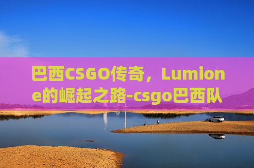 巴西CSGO传奇,Lumione的崛起之路-csgo巴西队伍有哪些 巴西CSGO传奇,Lumione的崛起之路-csgo巴西队伍有哪些