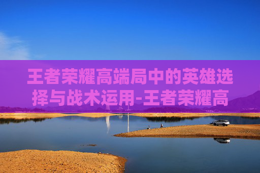 王者荣耀高端局中的英雄选择与战术运用-王者荣耀高端局常用英雄 王者荣耀高端局中的英雄选择与战术运用-王者荣耀高端局常用英雄
