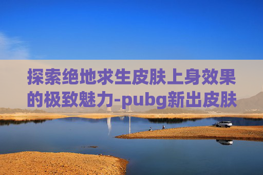 探索绝地求生皮肤上身效果的极致魅力-pubg新出皮肤