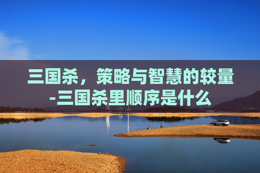 三国杀,策略与智慧的较量-三国杀里顺序是什么 三国杀,策略与智慧的较量-三国杀里顺序是什么