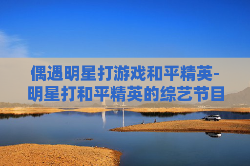 偶遇明星打游戏和平精英-明星打和平精英的综艺节目 偶遇明星打游戏和平精英-明星打和平精英的综艺节目
