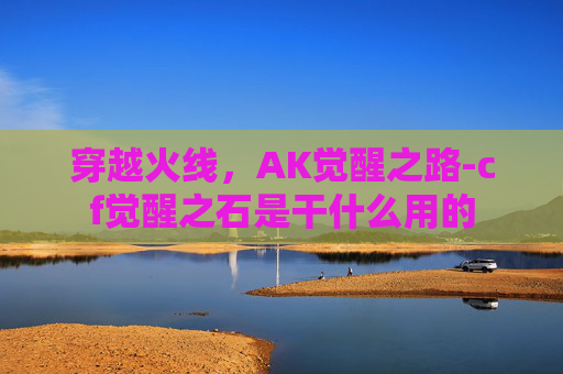 穿越火线,AK觉醒之路-cf觉醒之石是干什么用的 穿越火线,AK觉醒之路-cf觉醒之石是干什么用的
