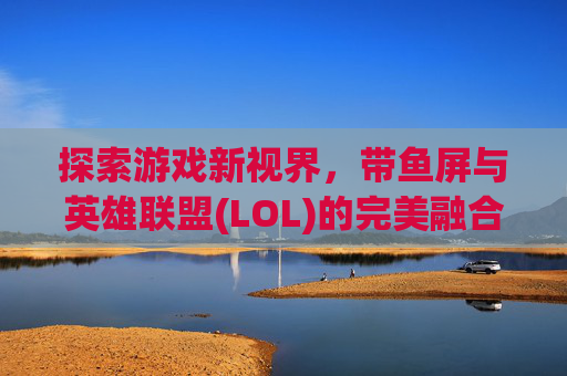 探索游戏新视界,带鱼屏与英雄联盟(LOL)的完美融合-lol适配带鱼屏吗知乎 探索游戏新视界,带鱼屏与英雄联盟(LOL)的完美融合-lol适配带鱼屏吗知乎