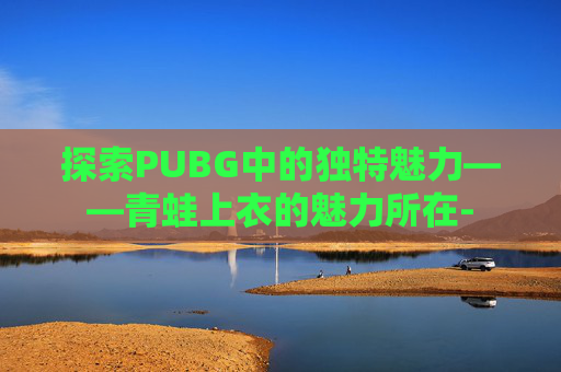 探索PUBG中的独特魅力——青蛙上衣的魅力所在- 探索PUBG中的独特魅力——青蛙上衣的魅力所在-