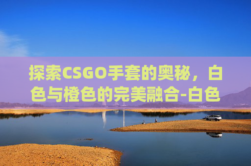 探索CSGO手套的奥秘,白色与橙色的完美融合-白色和橙色csgo手套哪个好看 探索CSGO手套的奥秘,白色与橙色的完美融合-白色和橙色csgo手套哪个好看