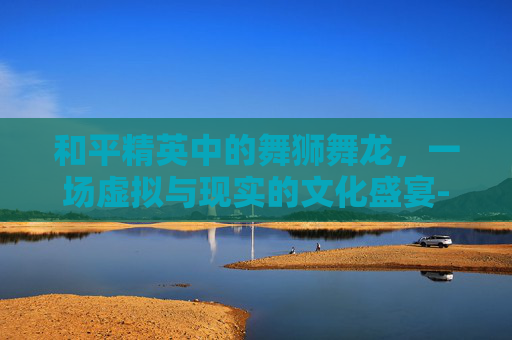 和平精英中的舞狮舞龙,一场虚拟与现实的文化盛宴-和平精英怎么舞狮舞龙 和平精英中的舞狮舞龙,一场虚拟与现实的文化盛宴-和平精英怎么舞狮舞龙