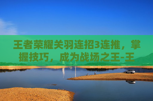 王者荣耀关羽连招3连推，掌握技巧，成为战场之王-王者荣耀 关羽连招