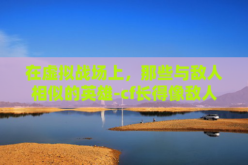 在虚拟战场上，那些与敌人相似的英雄-cf长得像敌人的角色叫什么