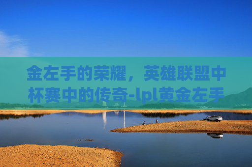 金左手的荣耀,英雄联盟中杯赛中的传奇-lpl黄金左手简介 金左手的荣耀,英雄联盟中杯赛中的传奇-lpl黄金左手简介
