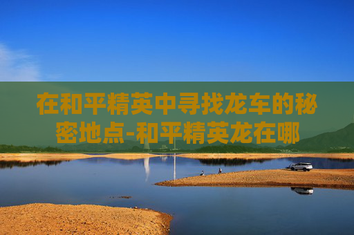 在和平精英中寻找龙车的秘密地点-和平精英龙在哪 在和平精英中寻找龙车的秘密地点-和平精英龙在哪