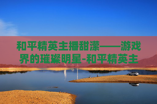 和平精英主播甜潆——游戏界的璀璨明星-和平精英主播甜包 和平精英主播甜潆——游戏界的璀璨明星-和平精英主播甜包