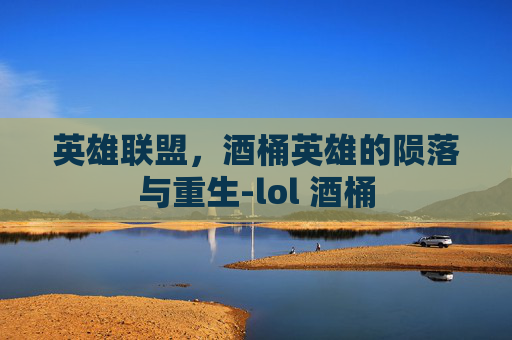 英雄联盟,酒桶英雄的陨落与重生-lol 酒桶 英雄联盟,酒桶英雄的陨落与重生-lol 酒桶