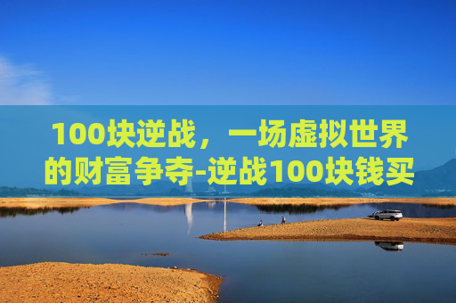 100块逆战,一场虚拟世界的财富争夺-逆战100块钱买什么 100块逆战,一场虚拟世界的财富争夺-逆战100块钱买什么