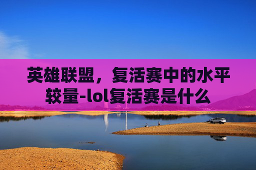 英雄联盟,复活赛中的水平较量-lol复活赛是什么 英雄联盟,复活赛中的水平较量-lol复活赛是什么
