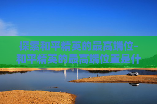 探索和平精英的最高端位-和平精英的最高端位置是什么 探索和平精英的最高端位-和平精英的最高端位置是什么