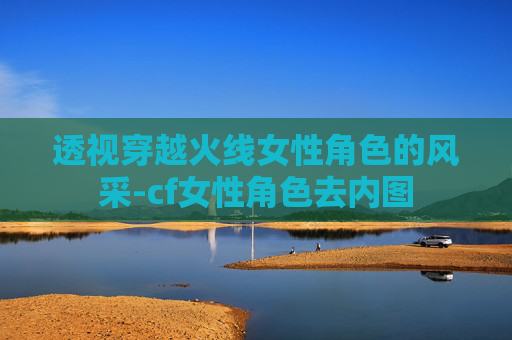 透视穿越火线女性角色的风采-cf女性角色去内图 透视穿越火线女性角色的风采-cf女性角色去内图