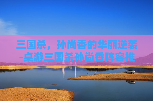 三国杀,孙尚香的华丽逆袭-桌游三国杀孙尚香阵容推荐 三国杀,孙尚香的华丽逆袭-桌游三国杀孙尚香阵容推荐