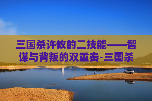 三国杀许攸的二技能——智谋与背叛的双重奏-三国杀许攸二技能解析 三国杀许攸的二技能——智谋与背叛的双重奏-三国杀许攸二技能解析