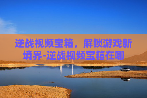 逆战视频宝箱，解锁游戏新境界-逆战视频宝箱在哪