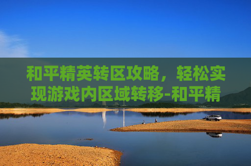 和平精英转区攻略,轻松实现游戏内区域转移-和平精英转区怎么转回来 和平精英转区攻略,轻松实现游戏内区域转移-和平精英转区怎么转回来
