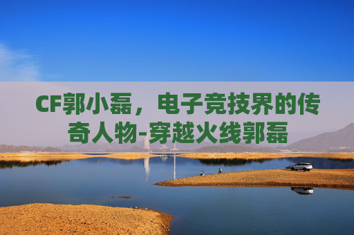 CF郭小磊，电子竞技界的传奇人物-穿越火线郭磊