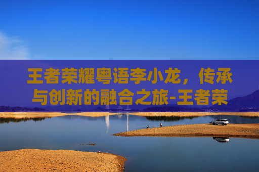 王者荣耀粤语李小龙,传承与创新的融合之旅-王者荣耀 李小龙粤语 王者荣耀粤语李小龙,传承与创新的融合之旅-王者荣耀 李小龙粤语