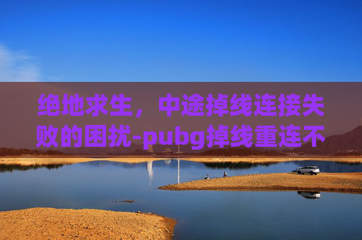 绝地求生,中途掉线连接失败的困扰-pubg掉线重连不进去 绝地求生,中途掉线连接失败的困扰-pubg掉线重连不进去