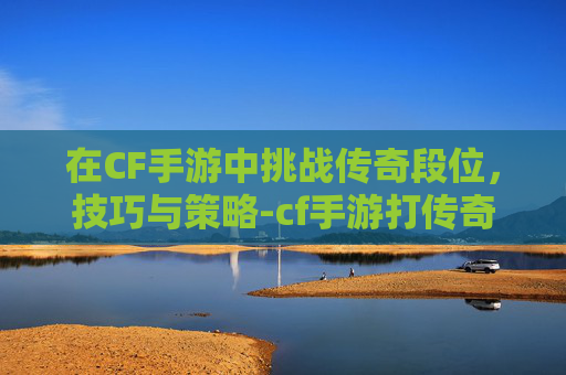 在CF手游中挑战传奇段位,技巧与策略-cf手游打传奇段位会掉吗 在CF手游中挑战传奇段位,技巧与策略-cf手游打传奇段位会掉吗