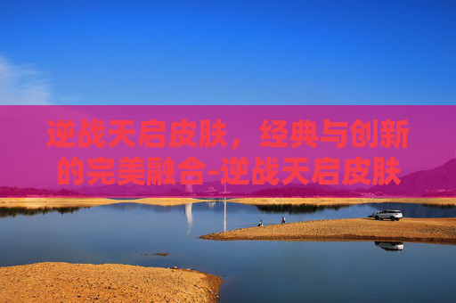 逆战天启皮肤，经典与创新的完美融合-逆战天启皮肤