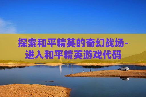 探索和平精英的奇幻战场-进入和平精英游戏代码 探索和平精英的奇幻战场-进入和平精英游戏代码