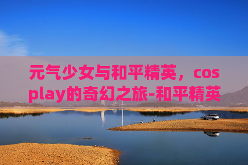 元气少女与和平精英,cosplay的奇幻之旅-和平精英元气少女套装 元气少女与和平精英,cosplay的奇幻之旅-和平精英元气少女套装