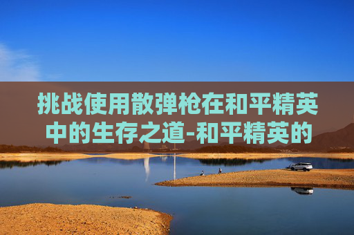 挑战使用散弹枪在和平精英中的生存之道-和平精英的散弹 挑战使用散弹枪在和平精英中的生存之道-和平精英的散弹