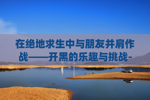在绝地求生中与朋友并肩作战——开黑的乐趣与挑战-pubg开黑队友 在绝地求生中与朋友并肩作战——开黑的乐趣与挑战-pubg开黑队友