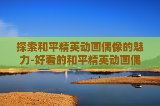探索和平精英动画偶像的魅力-好看的和平精英动画偶像图片 探索和平精英动画偶像的魅力-好看的和平精英动画偶像图片