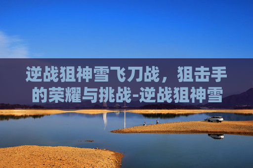 逆战狙神雪飞刀战，狙击手的荣耀与挑战-逆战狙神雪飞刀战士怎么样