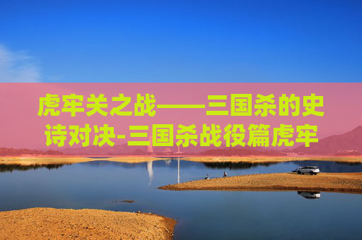 虎牢关之战——三国杀的史诗对决-三国杀战役篇虎牢关之战