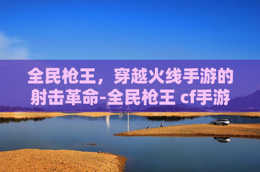 全民枪王，穿越火线手游的射击革命-全民枪王 cf手游官网