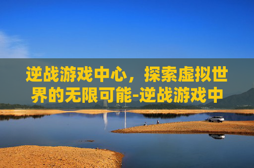 逆战游戏中心,探索虚拟世界的无限可能-逆战游戏中心在哪里 逆战游戏中心,探索虚拟世界的无限可能-逆战游戏中心在哪里