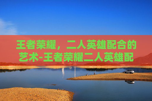王者荣耀,二人英雄配合的艺术-王者荣耀二人英雄配合技巧 王者荣耀,二人英雄配合的艺术-王者荣耀二人英雄配合技巧