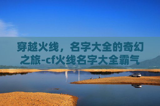 穿越火线,名字大全的奇幻之旅-cf火线名字大全霸气 穿越火线,名字大全的奇幻之旅-cf火线名字大全霸气