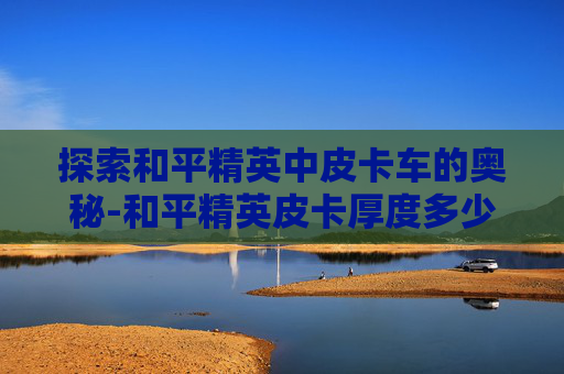 探索和平精英中皮卡车的奥秘-和平精英皮卡厚度多少厘米 探索和平精英中皮卡车的奥秘-和平精英皮卡厚度多少厘米