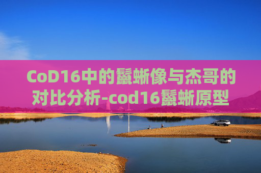 CoD16中的鬣蜥像与杰哥的对比分析-cod16鬣蜥原型 CoD16中的鬣蜥像与杰哥的对比分析-cod16鬣蜥原型