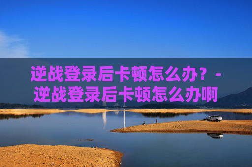 逆战登录后卡顿怎么办?-逆战登录后卡顿怎么办啊 逆战登录后卡顿怎么办?-逆战登录后卡顿怎么办啊