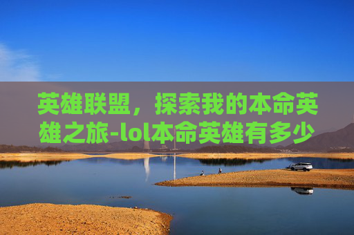 英雄联盟,探索我的本命英雄之旅-lol本命英雄有多少个英雄 英雄联盟,探索我的本命英雄之旅-lol本命英雄有多少个英雄
