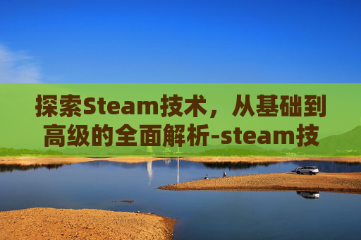 探索Steam技术,从基础到高级的全面解析-steam技术的概念 探索Steam技术,从基础到高级的全面解析-steam技术的概念