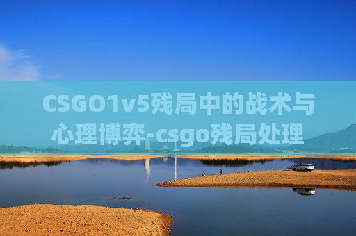 CSGO1v5残局中的战术与心理博弈-csgo残局处理 CSGO1v5残局中的战术与心理博弈-csgo残局处理