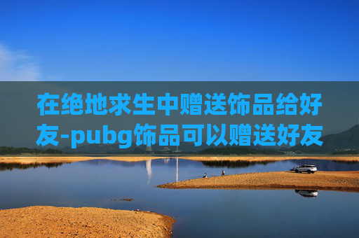 在绝地求生中赠送饰品给好友-pubg饰品可以赠送好友吗 在绝地求生中赠送饰品给好友-pubg饰品可以赠送好友吗