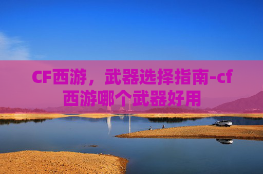 CF西游,武器选择指南-cf西游哪个武器好用 CF西游,武器选择指南-cf西游哪个武器好用