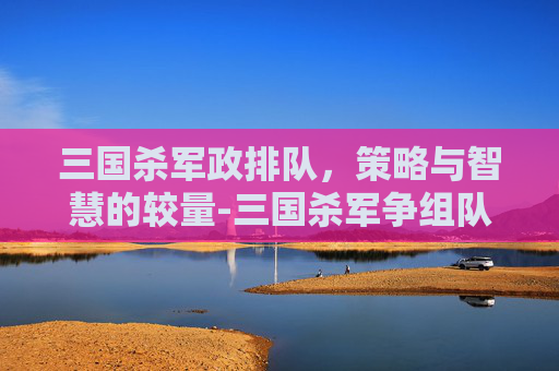 三国杀军政排队，策略与智慧的较量-三国杀军争组队会排到一边吗