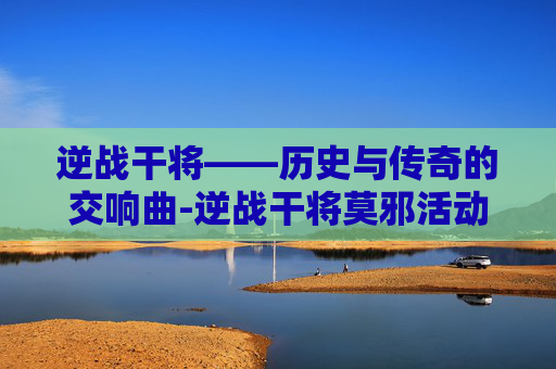 逆战干将——历史与传奇的交响曲-逆战干将莫邪活动 逆战干将——历史与传奇的交响曲-逆战干将莫邪活动